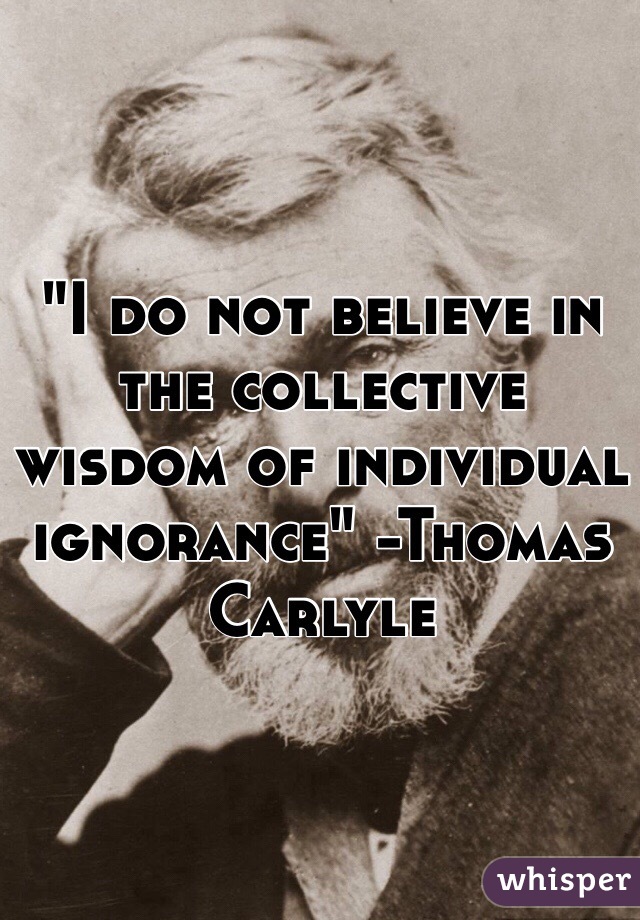 "I do not believe in the collective wisdom of individual ignorance" -Thomas Carlyle

