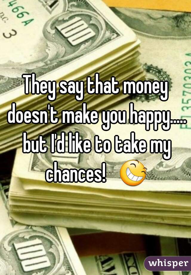 They say that money doesn't make you happy..... but I'd like to take my chances!   😆 