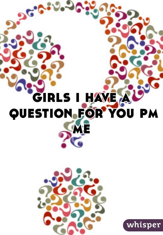 girls i have a question for you pm me 