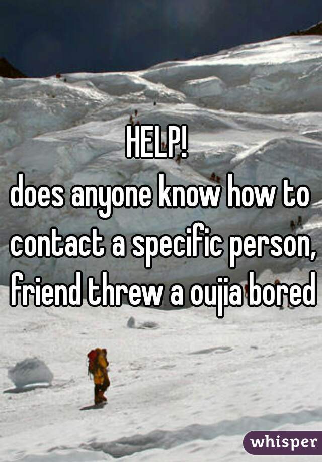 HELP! 
does anyone know how to contact a specific person, friend threw a oujia bored?