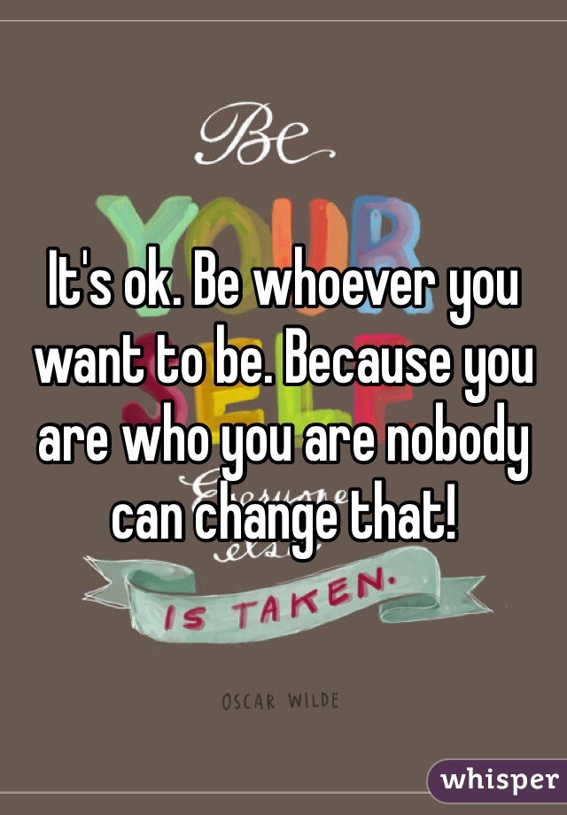 It's ok. Be whoever you want to be. Because you are who you are nobody can change that! 