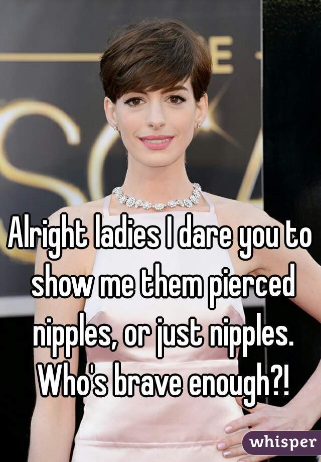 Alright ladies I dare you to show me them pierced nipples, or just nipples. Who's brave enough?!