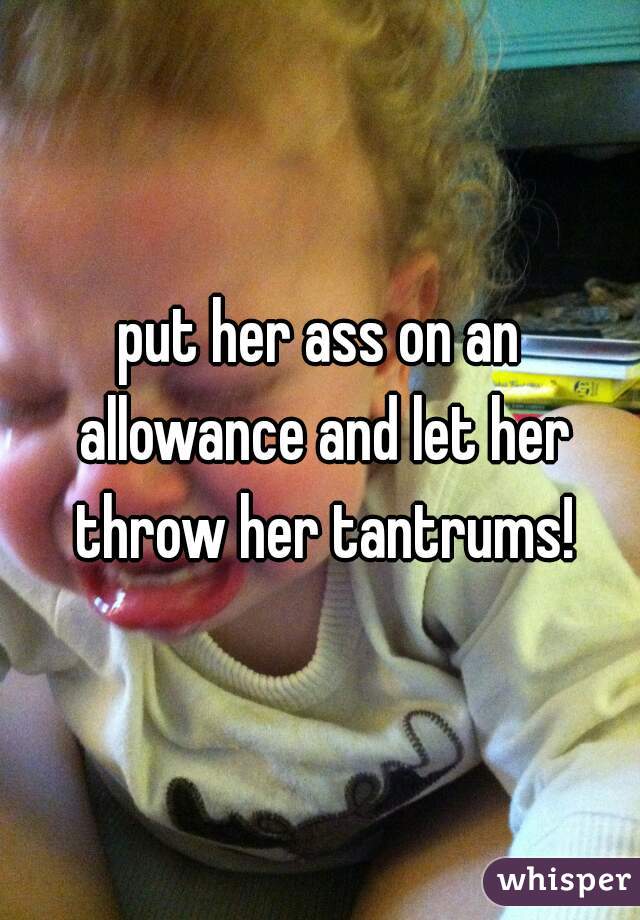 put her ass on an allowance and let her throw her tantrums!
