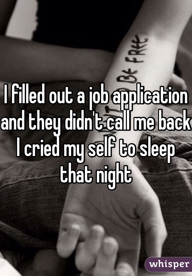 I filled out a job application and they didn't call me back I cried my self to sleep that night