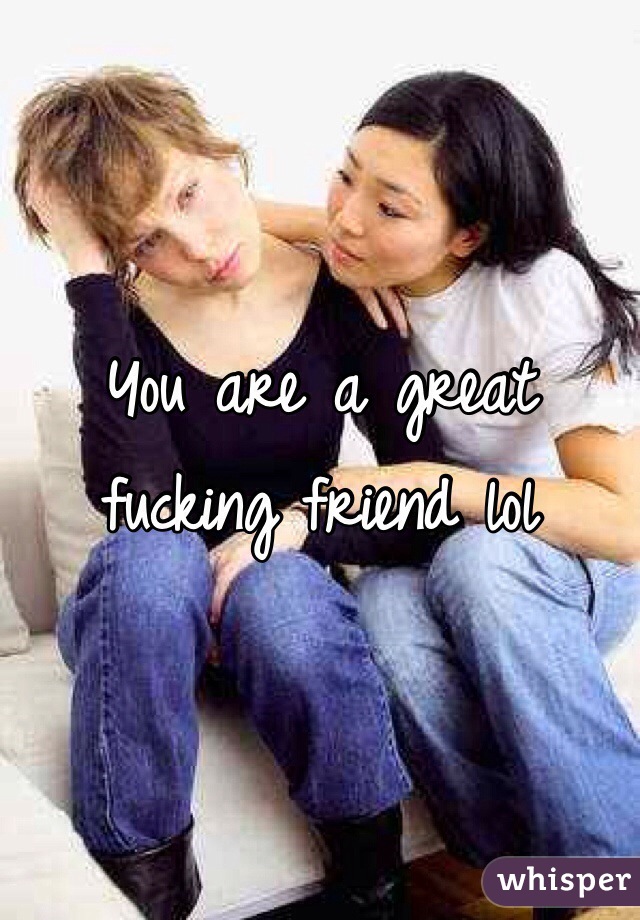 You are a great fucking friend lol