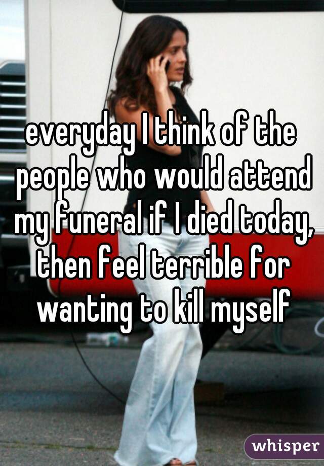 everyday I think of the people who would attend my funeral if I died today, then feel terrible for wanting to kill myself