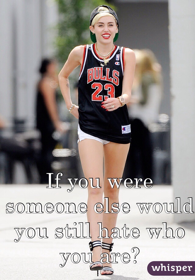 If you were someone else would you still hate who you are?