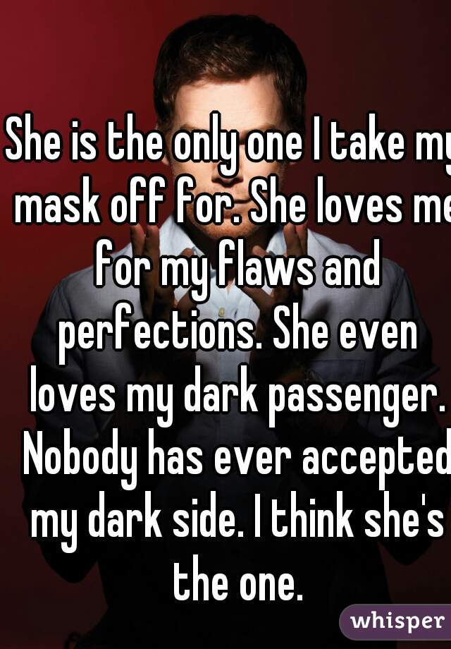 She is the only one I take my mask off for. She loves me for my flaws and perfections. She even loves my dark passenger. Nobody has ever accepted my dark side. I think she's the one.
