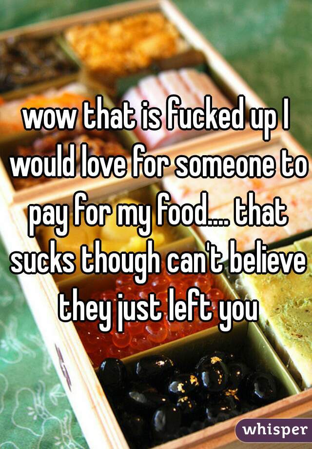 wow that is fucked up I would love for someone to pay for my food.... that sucks though can't believe they just left you