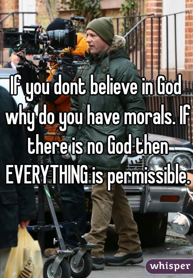 If you dont believe in God why do you have morals. If there is no God then EVERYTHING is permissible.