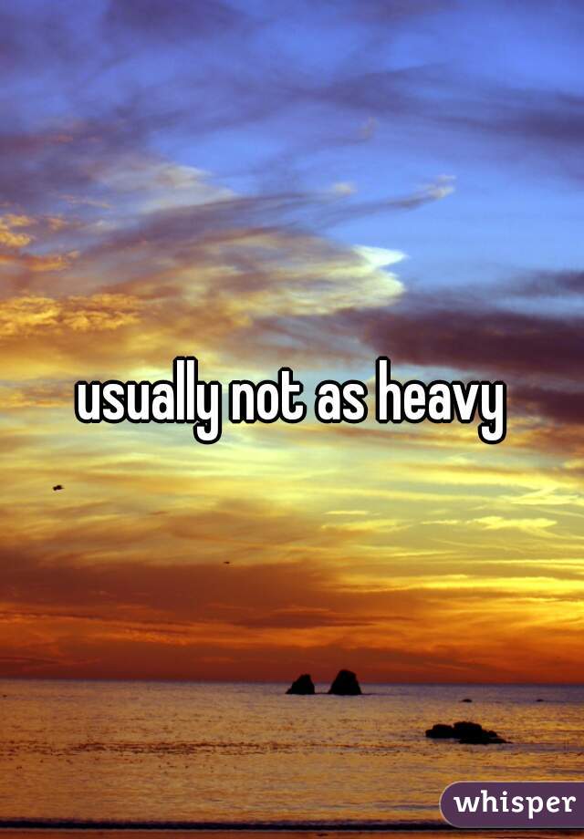 usually not as heavy
