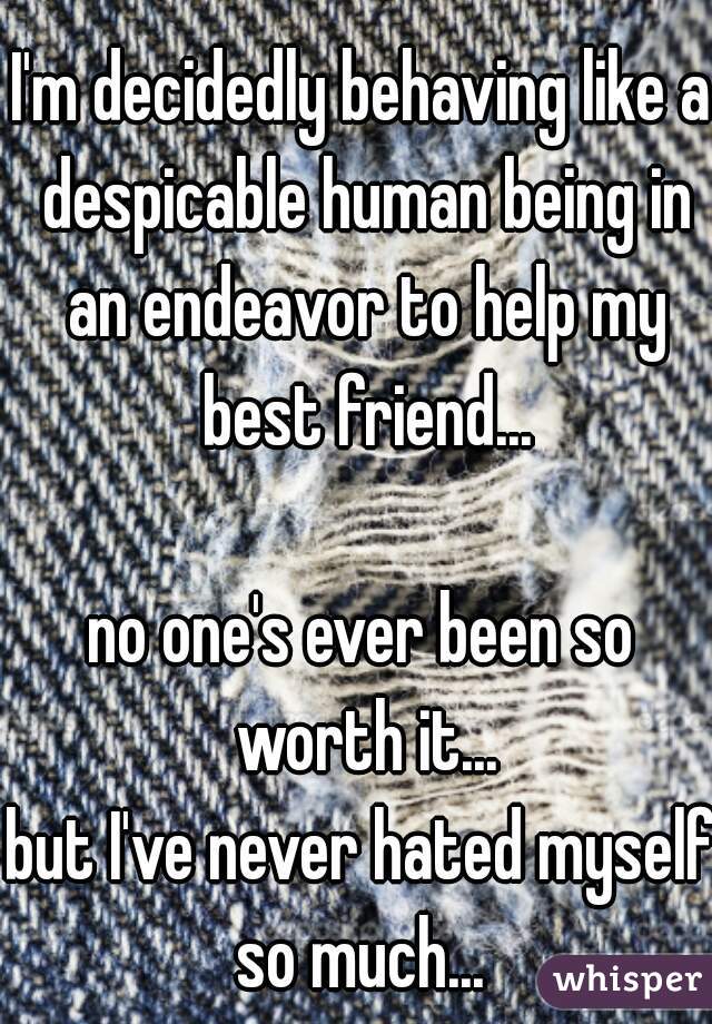 I'm decidedly behaving like a despicable human being in an endeavor to help my best friend...
     
no one's ever been so worth it...
but I've never hated myself so much... 
