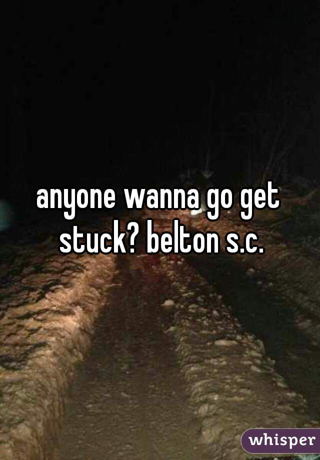 anyone wanna go get stuck? belton s.c.