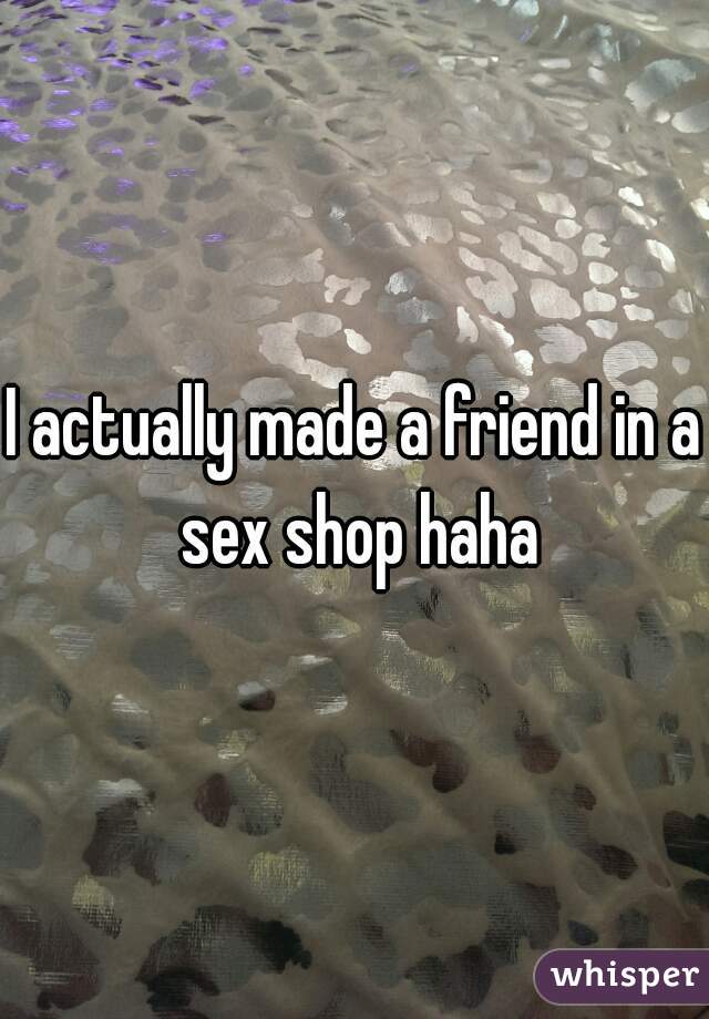 I actually made a friend in a sex shop haha