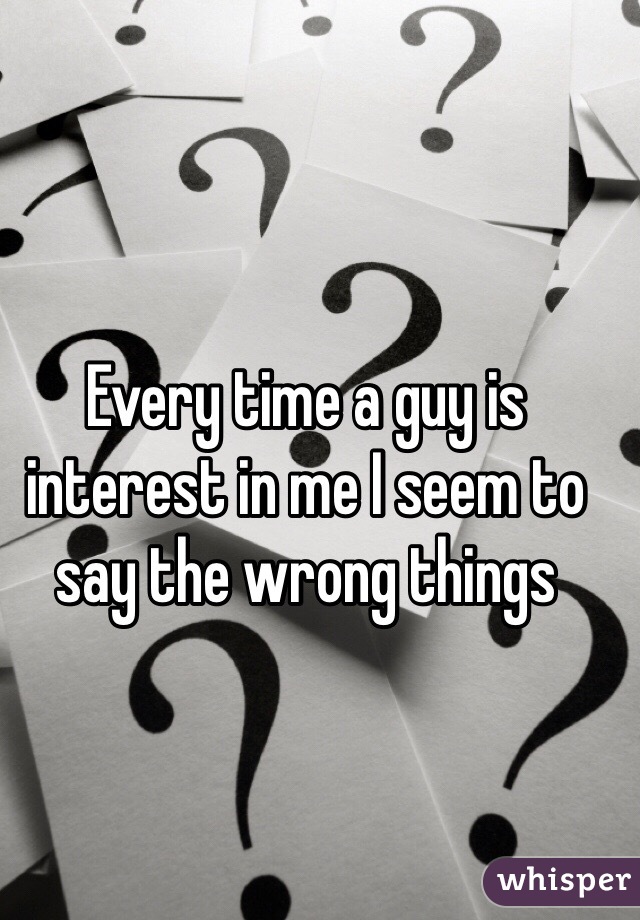 Every time a guy is interest in me I seem to say the wrong things 