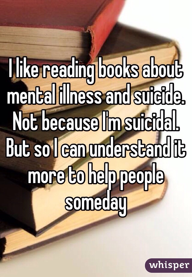 I like reading books about mental illness and suicide. Not because I'm suicidal. But so I can understand it more to help people someday 