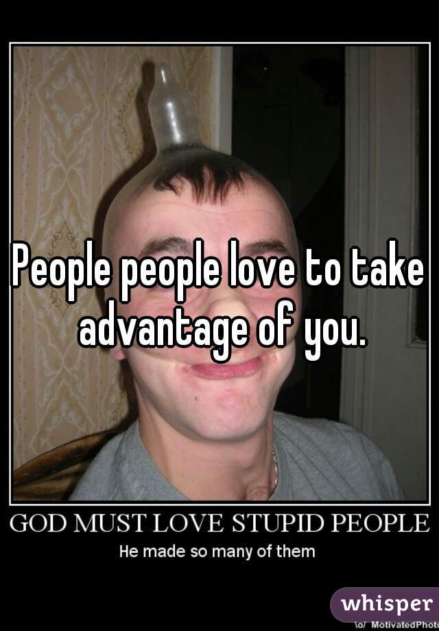 People people love to take advantage of you.