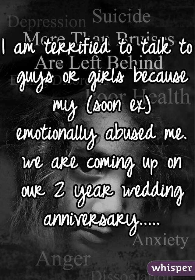 I am terrified to talk to guys or girls because my (soon ex) emotionally abused me. we are coming up on our 2 year wedding anniversary.....