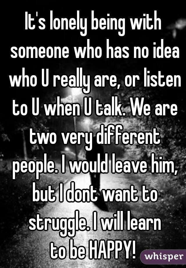It's lonely being with someone who has no idea who U really are, or listen to U when U talk. We are two very different people. I would leave him, but I dont want to struggle. I will learn
to be HAPPY!