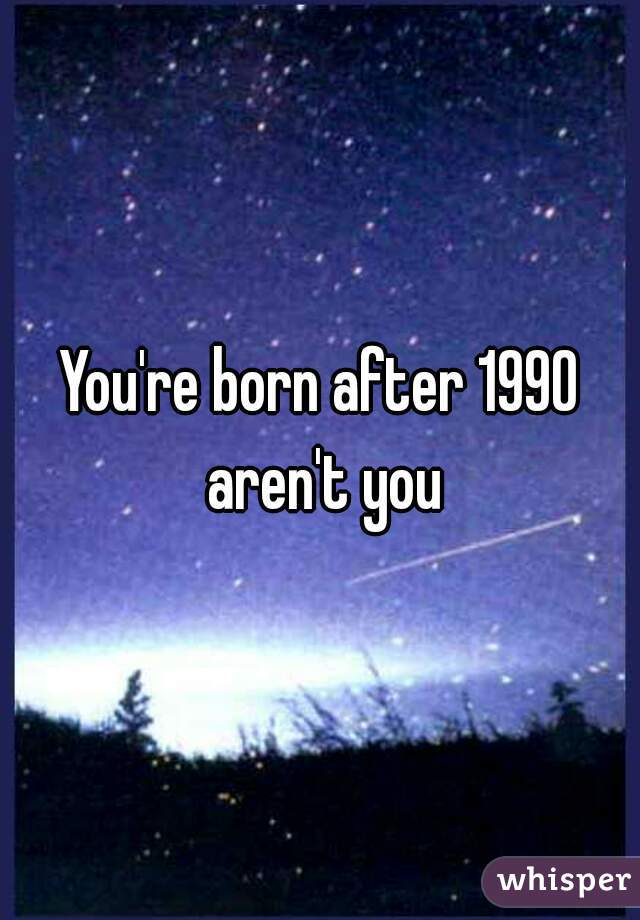 You're born after 1990 aren't you