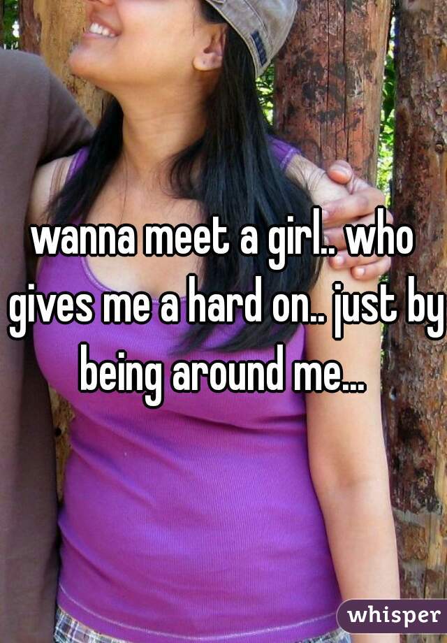 wanna meet a girl.. who gives me a hard on.. just by being around me... 