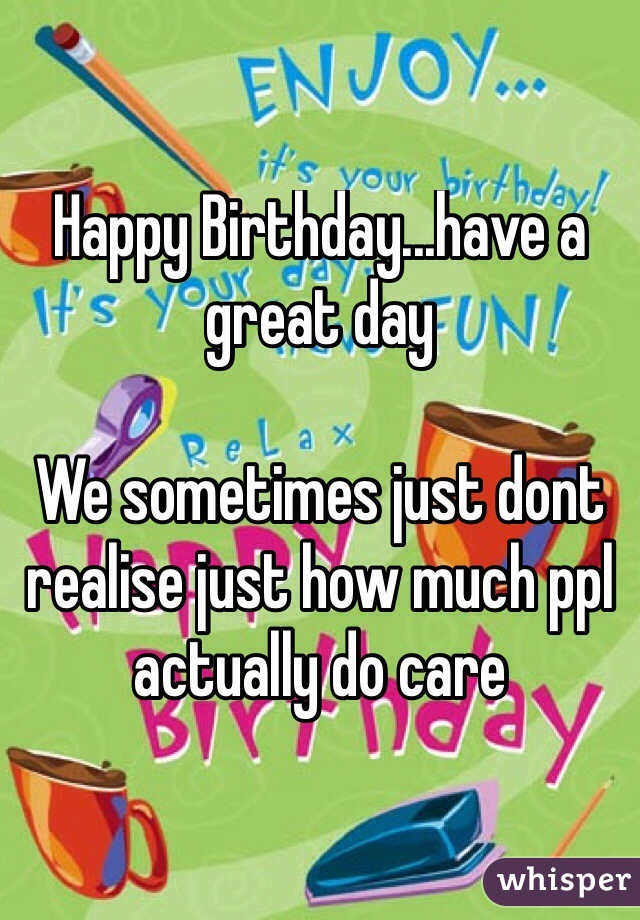Happy Birthday...have a great day

We sometimes just dont realise just how much ppl actually do care
