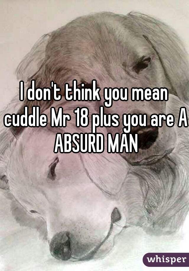I don't think you mean cuddle Mr 18 plus you are A ABSURD MAN