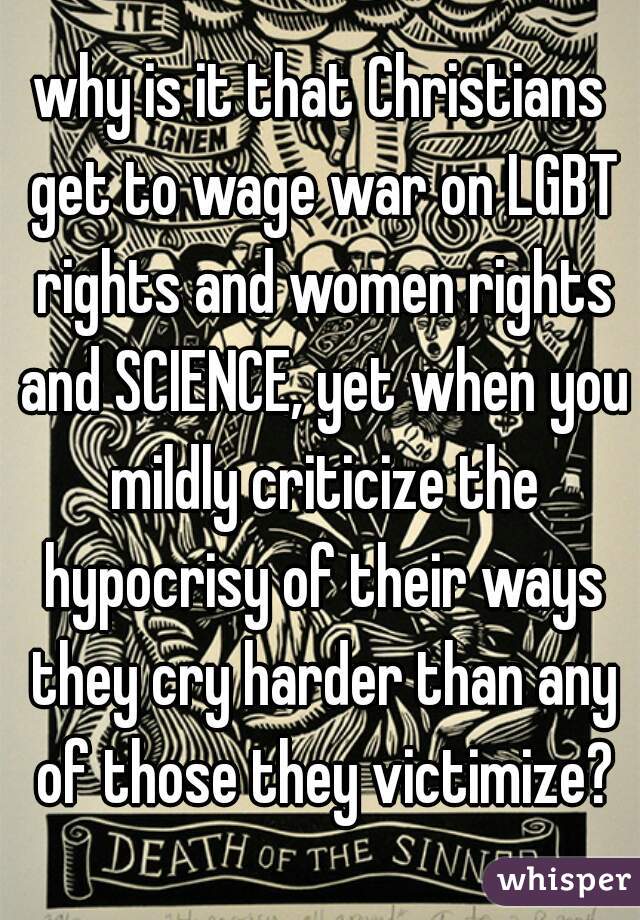 why is it that Christians get to wage war on LGBT rights and women rights and SCIENCE, yet when you mildly criticize the hypocrisy of their ways they cry harder than any of those they victimize?