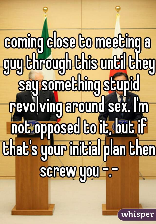 coming close to meeting a guy through this until they say something stupid revolving around sex. I'm not opposed to it, but if that's your initial plan then screw you -.-