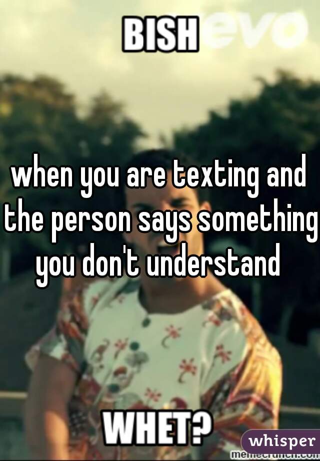 when you are texting and the person says something you don't understand 