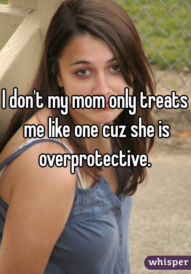 I don't my mom only treats me like one cuz she is overprotective. 