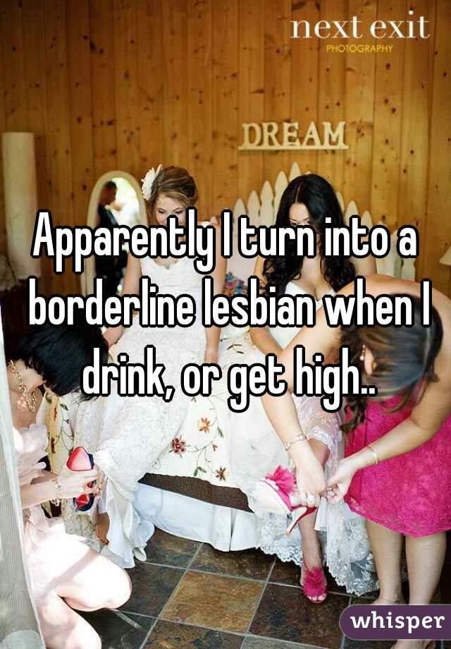 Apparently I turn into a borderline lesbian when I drink, or get high..