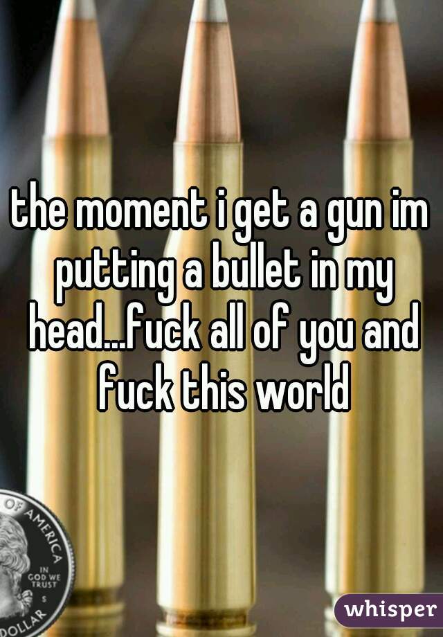 the moment i get a gun im putting a bullet in my head...fuck all of you and fuck this world
