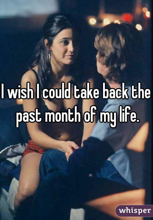 I wish I could take back the past month of my life.