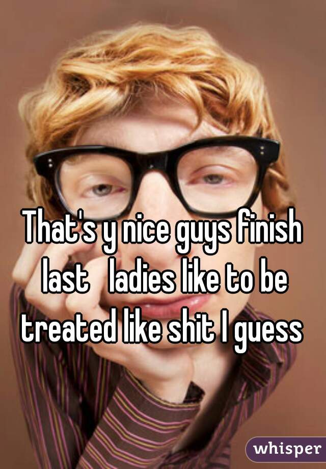 That's y nice guys finish last   ladies like to be treated like shit I guess 
