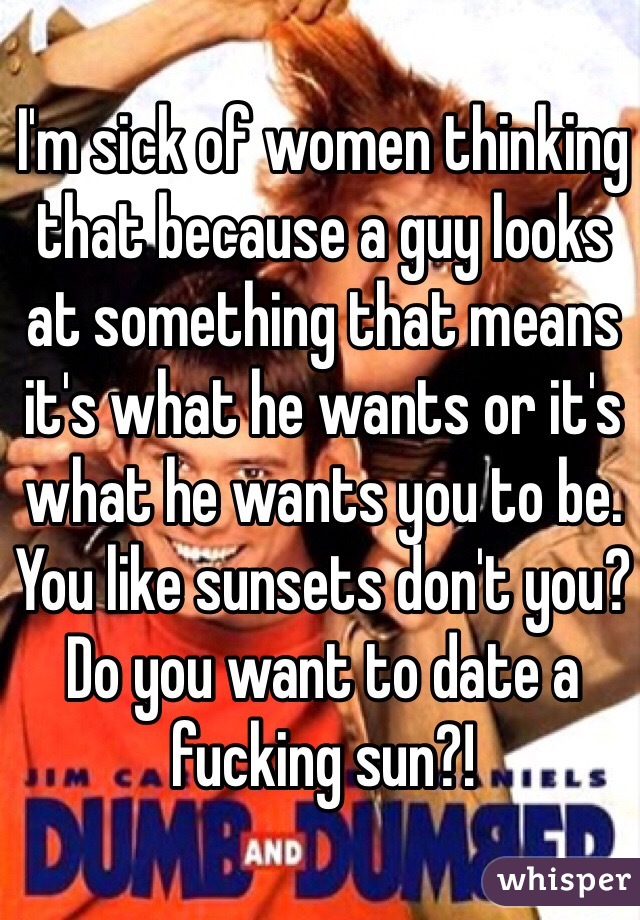 I'm sick of women thinking that because a guy looks at something that means it's what he wants or it's what he wants you to be. You like sunsets don't you? Do you want to date a fucking sun?!