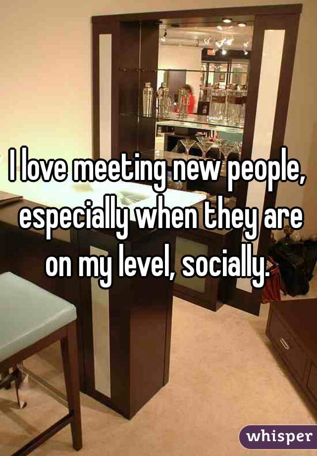 I love meeting new people, especially when they are on my level, socially. 