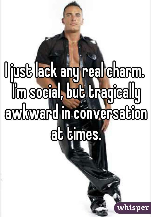 I just lack any real charm. I'm social, but tragically awkward in conversation at times.