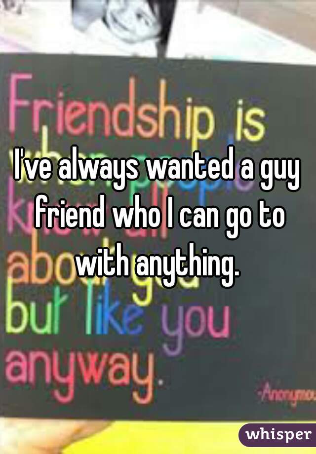 I've always wanted a guy friend who I can go to with anything. 