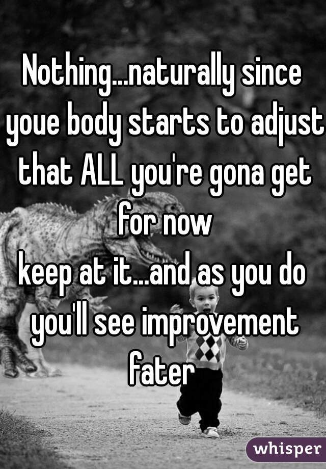 Nothing...naturally since youe body starts to adjust that ALL you're gona get for now
keep at it...and as you do you'll see improvement fater 