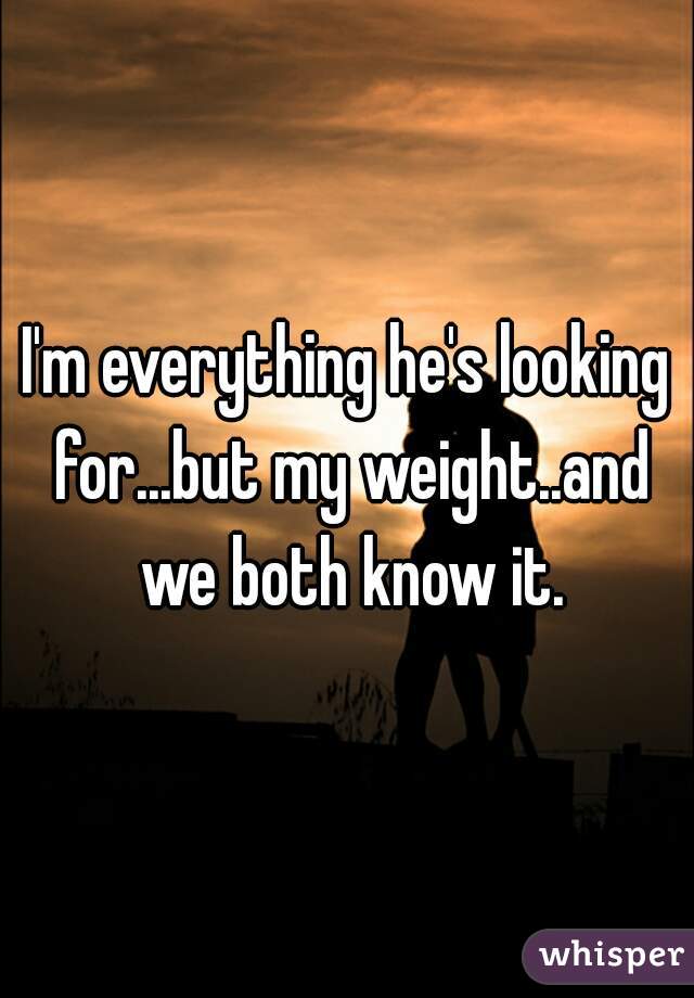 I'm everything he's looking for...but my weight..and we both know it.