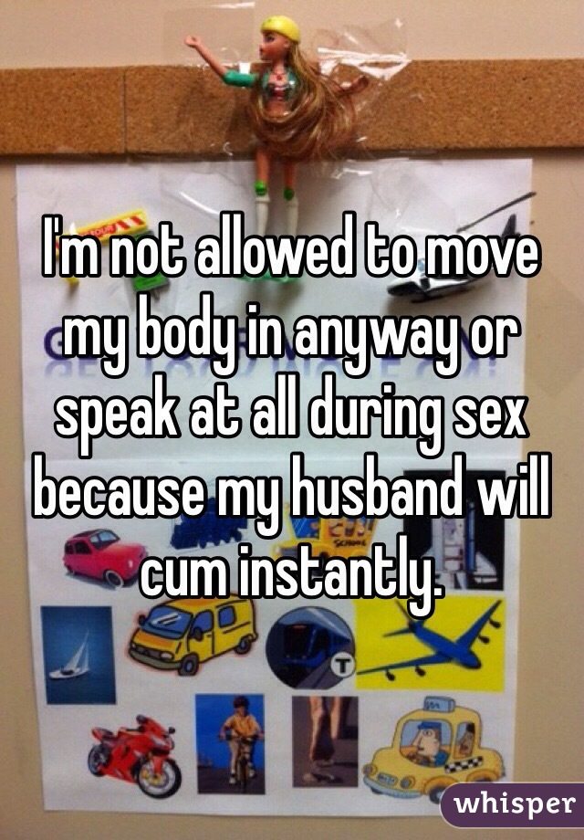 I'm not allowed to move my body in anyway or speak at all during sex because my husband will cum instantly. 