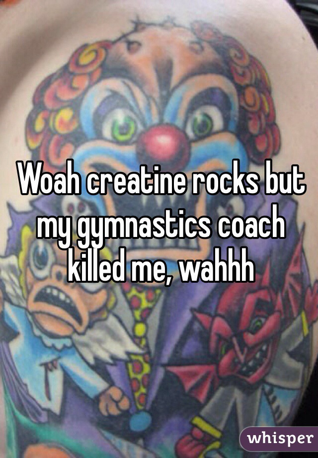 Woah creatine rocks but my gymnastics coach killed me, wahhh 