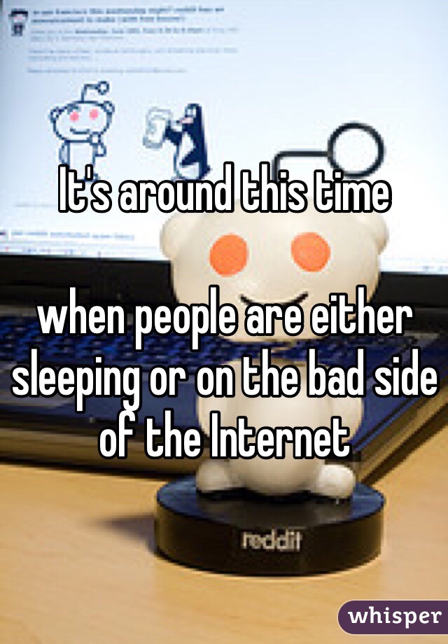 It's around this time 

when people are either sleeping or on the bad side of the Internet