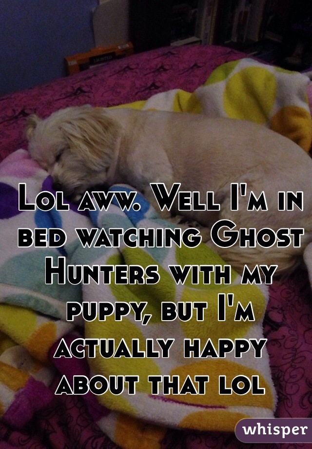 Lol aww. Well I'm in bed watching Ghost Hunters with my puppy, but I'm actually happy about that lol