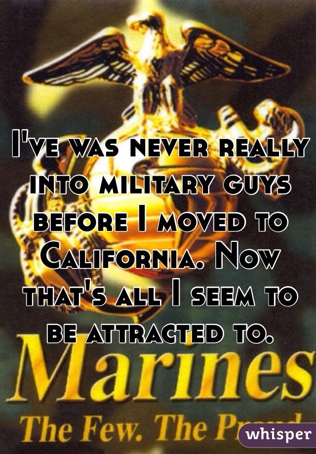 I've was never really into military guys before I moved to California. Now that's all I seem to be attracted to. 
