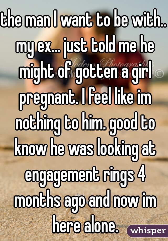the man I want to be with.. my ex... just told me he might of gotten a girl pregnant. I feel like im nothing to him. good to know he was looking at engagement rings 4 months ago and now im here alone.