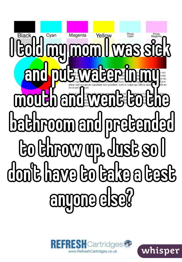 I told my mom I was sick and put water in my mouth and went to the bathroom and pretended to throw up. Just so I don't have to take a test anyone else?