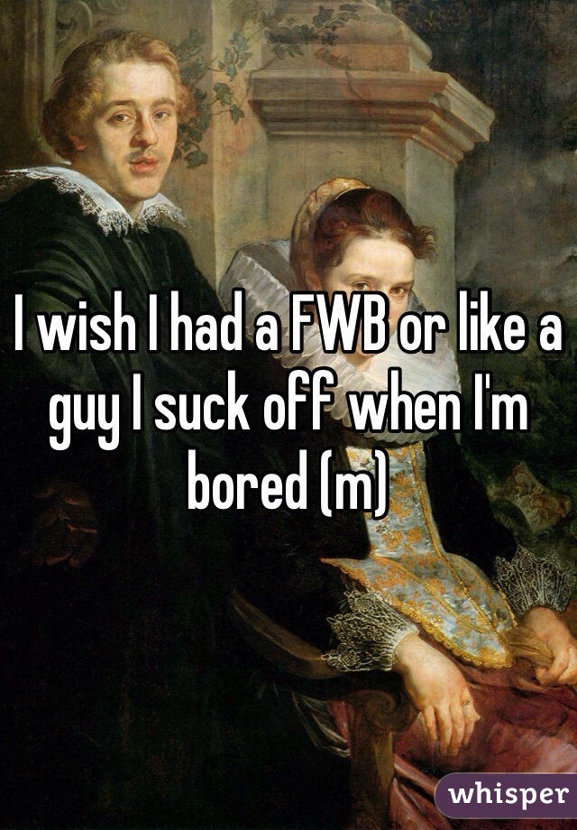 I wish I had a FWB or like a guy I suck off when I'm bored (m) 