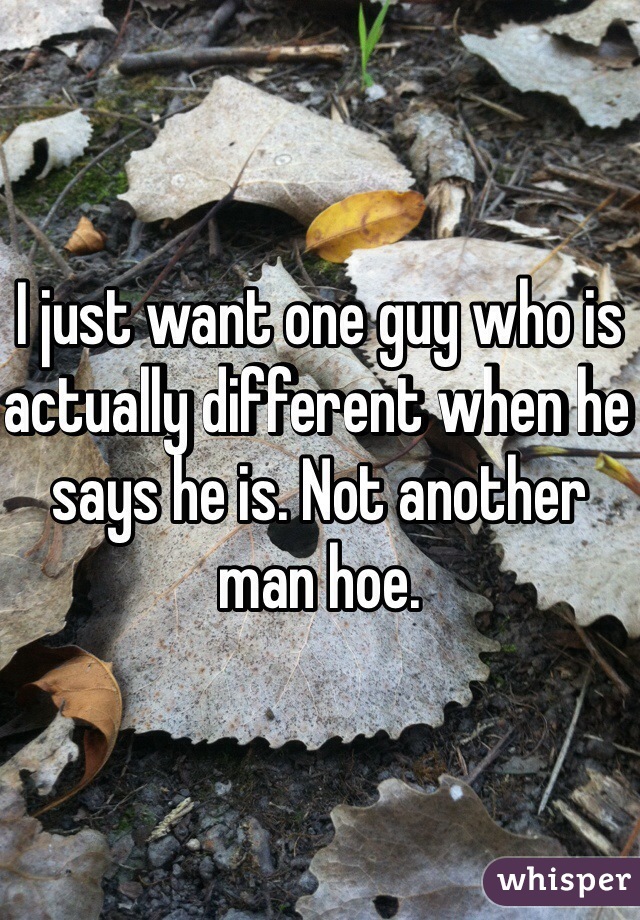 I just want one guy who is actually different when he says he is. Not another man hoe.